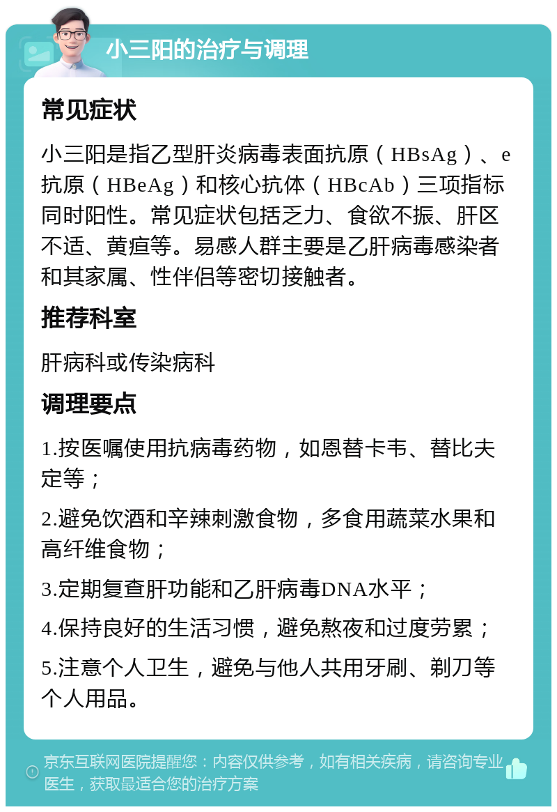 小三阳的治疗与调理 常见症状 小三阳是指乙型肝炎病毒表面抗原（HBsAg）、e抗原（HBeAg）和核心抗体（HBcAb）三项指标同时阳性。常见症状包括乏力、食欲不振、肝区不适、黄疸等。易感人群主要是乙肝病毒感染者和其家属、性伴侣等密切接触者。 推荐科室 肝病科或传染病科 调理要点 1.按医嘱使用抗病毒药物，如恩替卡韦、替比夫定等； 2.避免饮酒和辛辣刺激食物，多食用蔬菜水果和高纤维食物； 3.定期复查肝功能和乙肝病毒DNA水平； 4.保持良好的生活习惯，避免熬夜和过度劳累； 5.注意个人卫生，避免与他人共用牙刷、剃刀等个人用品。