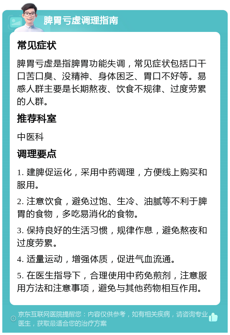 脾胃亏虚调理指南 常见症状 脾胃亏虚是指脾胃功能失调，常见症状包括口干口苦口臭、没精神、身体困乏、胃口不好等。易感人群主要是长期熬夜、饮食不规律、过度劳累的人群。 推荐科室 中医科 调理要点 1. 建脾促运化，采用中药调理，方便线上购买和服用。 2. 注意饮食，避免过饱、生冷、油腻等不利于脾胃的食物，多吃易消化的食物。 3. 保持良好的生活习惯，规律作息，避免熬夜和过度劳累。 4. 适量运动，增强体质，促进气血流通。 5. 在医生指导下，合理使用中药免煎剂，注意服用方法和注意事项，避免与其他药物相互作用。