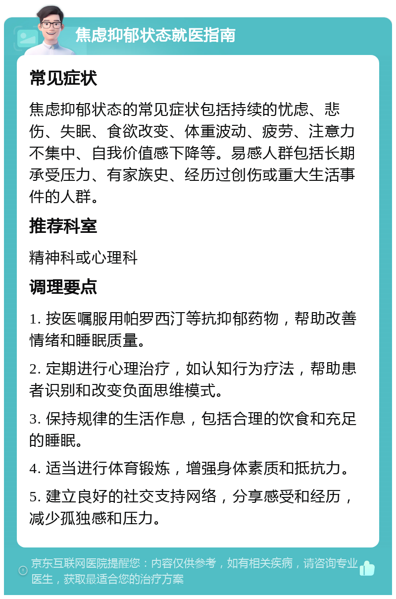 焦虑抑郁状态就医指南 常见症状 焦虑抑郁状态的常见症状包括持续的忧虑、悲伤、失眠、食欲改变、体重波动、疲劳、注意力不集中、自我价值感下降等。易感人群包括长期承受压力、有家族史、经历过创伤或重大生活事件的人群。 推荐科室 精神科或心理科 调理要点 1. 按医嘱服用帕罗西汀等抗抑郁药物，帮助改善情绪和睡眠质量。 2. 定期进行心理治疗，如认知行为疗法，帮助患者识别和改变负面思维模式。 3. 保持规律的生活作息，包括合理的饮食和充足的睡眠。 4. 适当进行体育锻炼，增强身体素质和抵抗力。 5. 建立良好的社交支持网络，分享感受和经历，减少孤独感和压力。