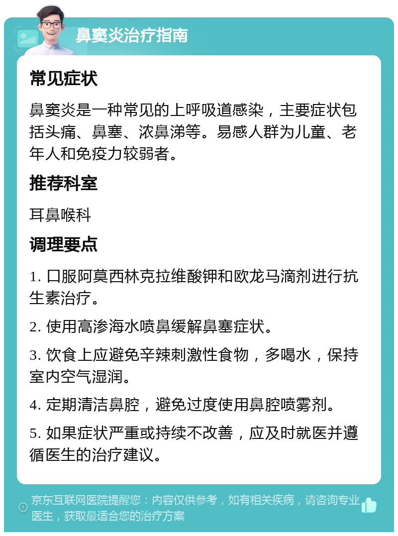 鼻窦炎治疗指南 常见症状 鼻窦炎是一种常见的上呼吸道感染，主要症状包括头痛、鼻塞、浓鼻涕等。易感人群为儿童、老年人和免疫力较弱者。 推荐科室 耳鼻喉科 调理要点 1. 口服阿莫西林克拉维酸钾和欧龙马滴剂进行抗生素治疗。 2. 使用高渗海水喷鼻缓解鼻塞症状。 3. 饮食上应避免辛辣刺激性食物，多喝水，保持室内空气湿润。 4. 定期清洁鼻腔，避免过度使用鼻腔喷雾剂。 5. 如果症状严重或持续不改善，应及时就医并遵循医生的治疗建议。