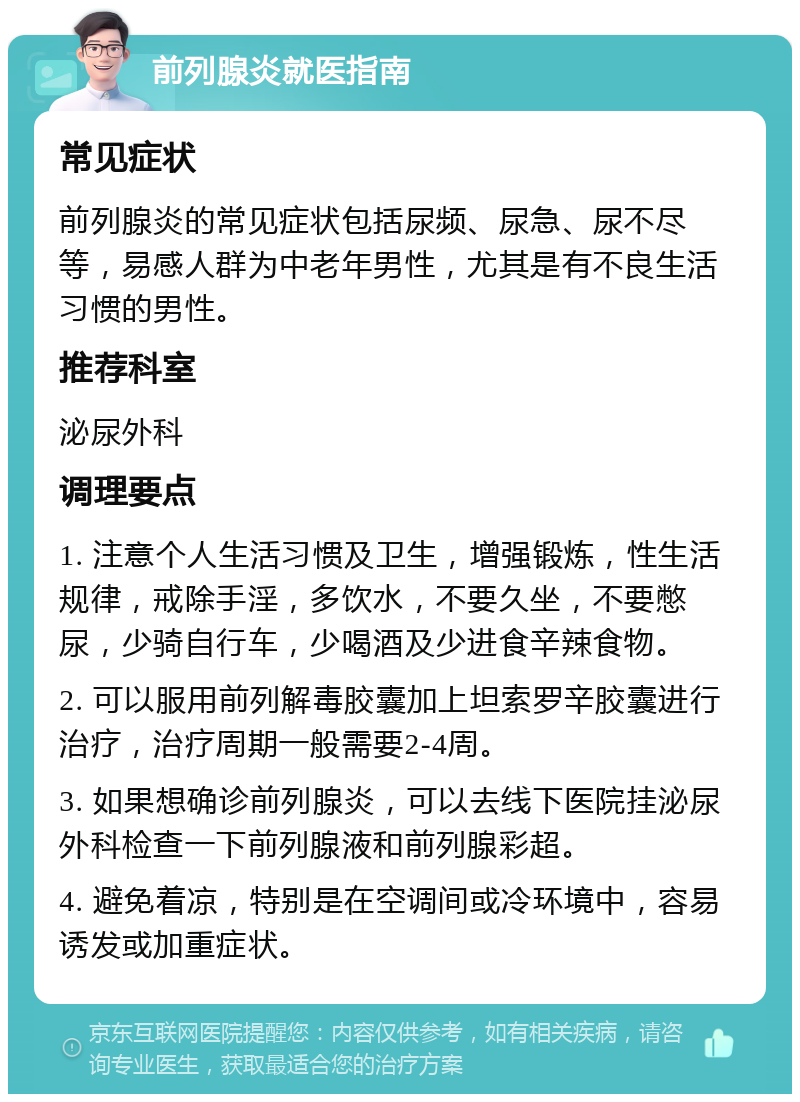 前列腺炎就医指南 常见症状 前列腺炎的常见症状包括尿频、尿急、尿不尽等，易感人群为中老年男性，尤其是有不良生活习惯的男性。 推荐科室 泌尿外科 调理要点 1. 注意个人生活习惯及卫生，增强锻炼，性生活规律，戒除手淫，多饮水，不要久坐，不要憋尿，少骑自行车，少喝酒及少进食辛辣食物。 2. 可以服用前列解毒胶囊加上坦索罗辛胶囊进行治疗，治疗周期一般需要2-4周。 3. 如果想确诊前列腺炎，可以去线下医院挂泌尿外科检查一下前列腺液和前列腺彩超。 4. 避免着凉，特别是在空调间或冷环境中，容易诱发或加重症状。