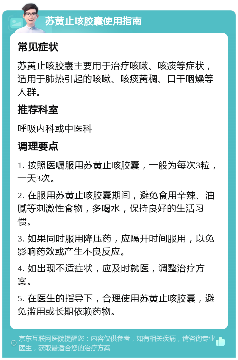 苏黄止咳胶囊使用指南 常见症状 苏黄止咳胶囊主要用于治疗咳嗽、咳痰等症状，适用于肺热引起的咳嗽、咳痰黄稠、口干咽燥等人群。 推荐科室 呼吸内科或中医科 调理要点 1. 按照医嘱服用苏黄止咳胶囊，一般为每次3粒，一天3次。 2. 在服用苏黄止咳胶囊期间，避免食用辛辣、油腻等刺激性食物，多喝水，保持良好的生活习惯。 3. 如果同时服用降压药，应隔开时间服用，以免影响药效或产生不良反应。 4. 如出现不适症状，应及时就医，调整治疗方案。 5. 在医生的指导下，合理使用苏黄止咳胶囊，避免滥用或长期依赖药物。