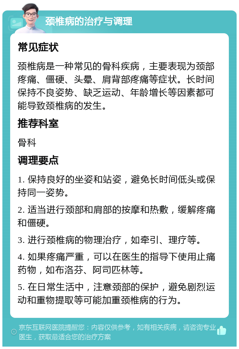 颈椎病的治疗与调理 常见症状 颈椎病是一种常见的骨科疾病，主要表现为颈部疼痛、僵硬、头晕、肩背部疼痛等症状。长时间保持不良姿势、缺乏运动、年龄增长等因素都可能导致颈椎病的发生。 推荐科室 骨科 调理要点 1. 保持良好的坐姿和站姿，避免长时间低头或保持同一姿势。 2. 适当进行颈部和肩部的按摩和热敷，缓解疼痛和僵硬。 3. 进行颈椎病的物理治疗，如牵引、理疗等。 4. 如果疼痛严重，可以在医生的指导下使用止痛药物，如布洛芬、阿司匹林等。 5. 在日常生活中，注意颈部的保护，避免剧烈运动和重物提取等可能加重颈椎病的行为。