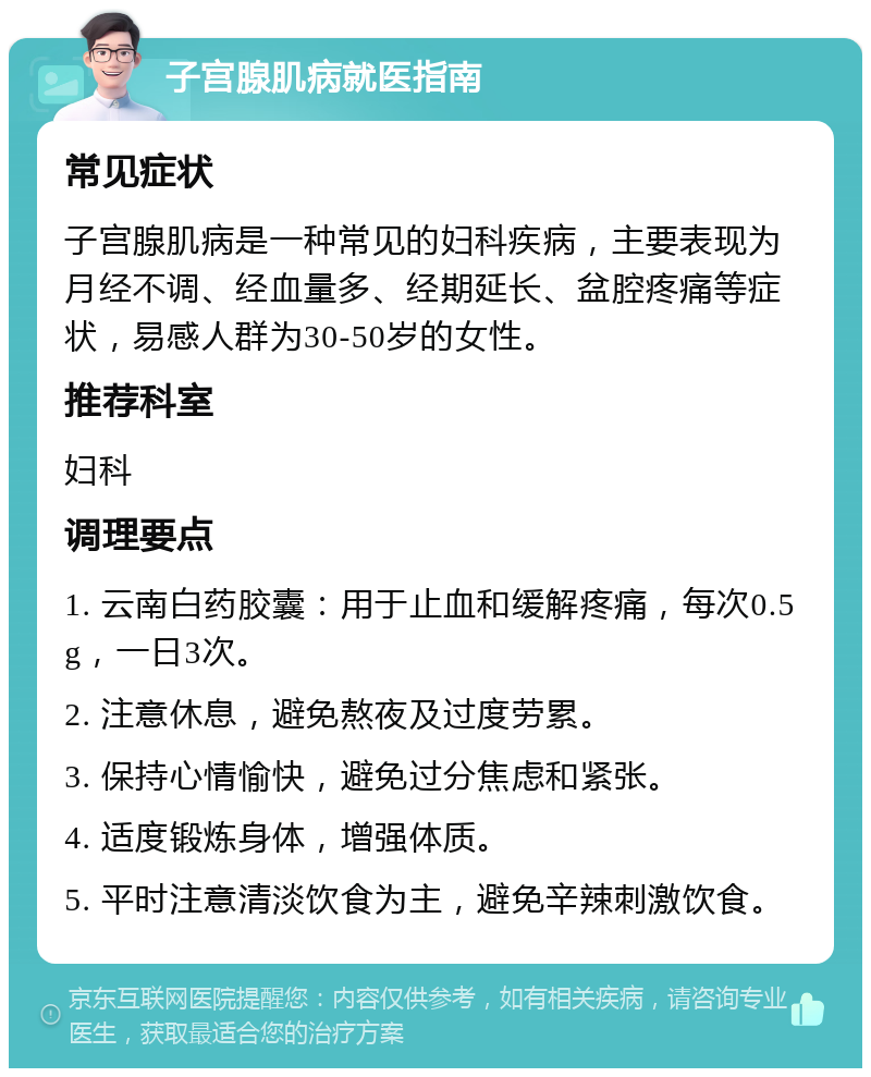 子宫腺肌病就医指南 常见症状 子宫腺肌病是一种常见的妇科疾病，主要表现为月经不调、经血量多、经期延长、盆腔疼痛等症状，易感人群为30-50岁的女性。 推荐科室 妇科 调理要点 1. 云南白药胶囊：用于止血和缓解疼痛，每次0.5g，一日3次。 2. 注意休息，避免熬夜及过度劳累。 3. 保持心情愉快，避免过分焦虑和紧张。 4. 适度锻炼身体，增强体质。 5. 平时注意清淡饮食为主，避免辛辣刺激饮食。