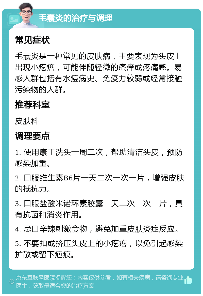 毛囊炎的治疗与调理 常见症状 毛囊炎是一种常见的皮肤病，主要表现为头皮上出现小疙瘩，可能伴随轻微的瘙痒或疼痛感。易感人群包括有水痘病史、免疫力较弱或经常接触污染物的人群。 推荐科室 皮肤科 调理要点 1. 使用康王洗头一周二次，帮助清洁头皮，预防感染加重。 2. 口服维生素B6片一天二次一次一片，增强皮肤的抵抗力。 3. 口服盐酸米诺环素胶囊一天二次一次一片，具有抗菌和消炎作用。 4. 忌口辛辣刺激食物，避免加重皮肤炎症反应。 5. 不要扣或挤压头皮上的小疙瘩，以免引起感染扩散或留下疤痕。