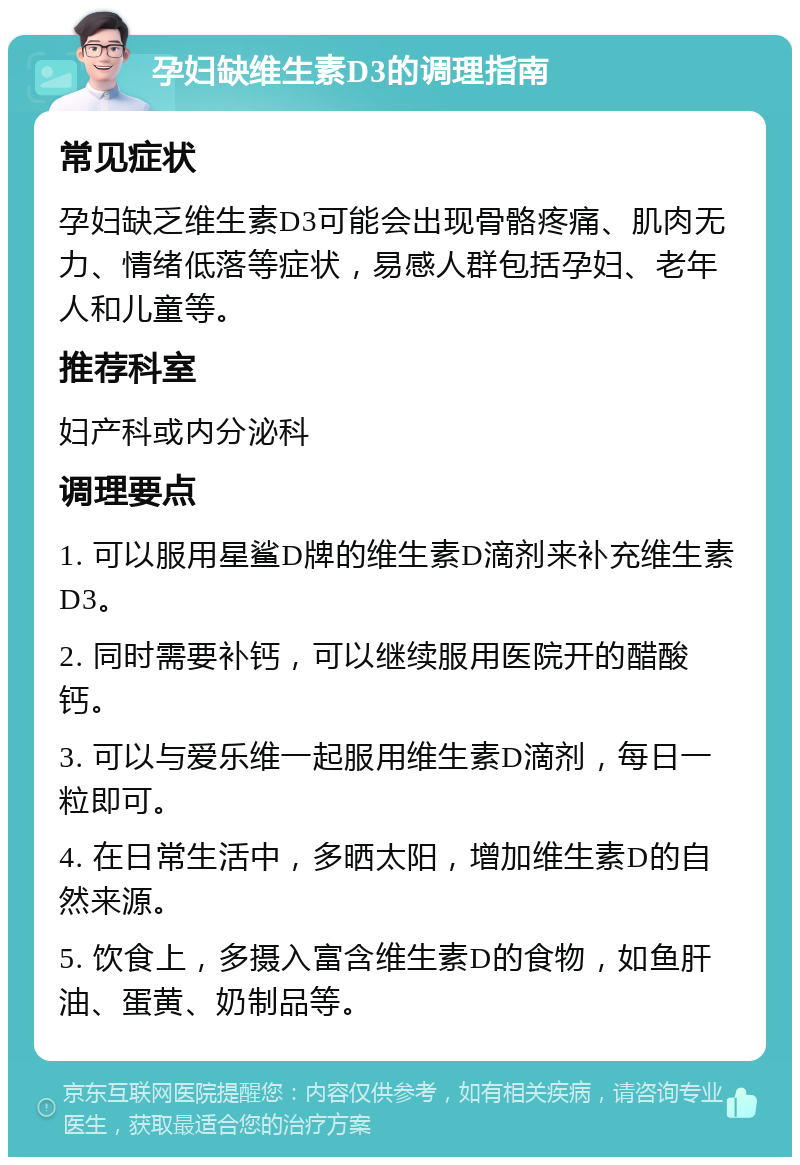 孕妇缺维生素D3的调理指南 常见症状 孕妇缺乏维生素D3可能会出现骨骼疼痛、肌肉无力、情绪低落等症状，易感人群包括孕妇、老年人和儿童等。 推荐科室 妇产科或内分泌科 调理要点 1. 可以服用星鲨D牌的维生素D滴剂来补充维生素D3。 2. 同时需要补钙，可以继续服用医院开的醋酸钙。 3. 可以与爱乐维一起服用维生素D滴剂，每日一粒即可。 4. 在日常生活中，多晒太阳，增加维生素D的自然来源。 5. 饮食上，多摄入富含维生素D的食物，如鱼肝油、蛋黄、奶制品等。