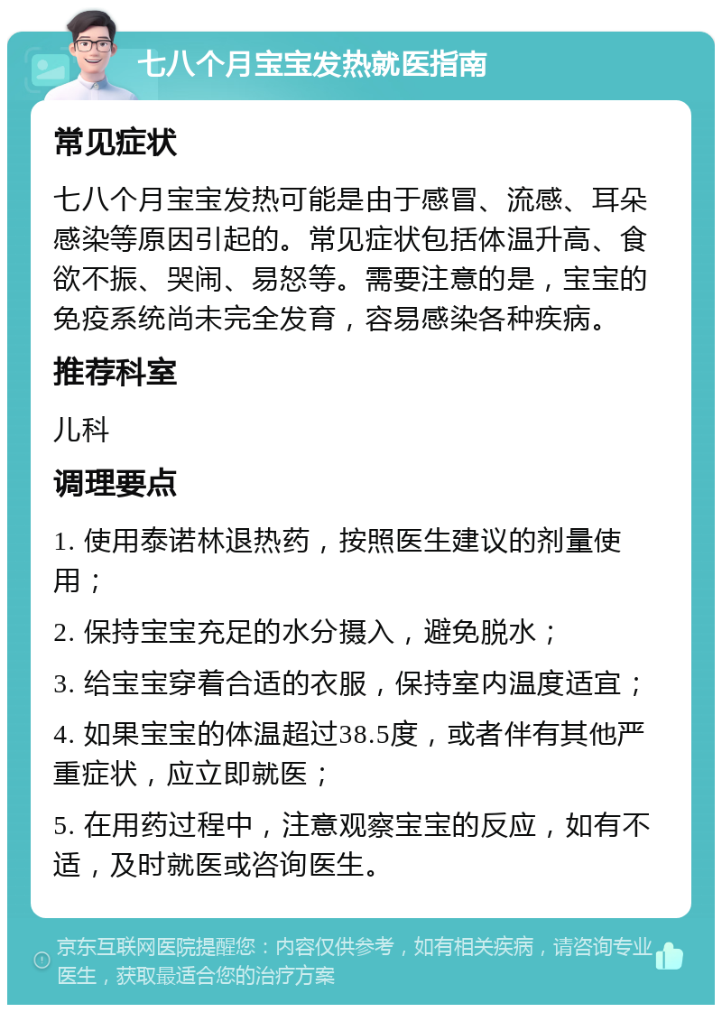 七八个月宝宝发热就医指南 常见症状 七八个月宝宝发热可能是由于感冒、流感、耳朵感染等原因引起的。常见症状包括体温升高、食欲不振、哭闹、易怒等。需要注意的是，宝宝的免疫系统尚未完全发育，容易感染各种疾病。 推荐科室 儿科 调理要点 1. 使用泰诺林退热药，按照医生建议的剂量使用； 2. 保持宝宝充足的水分摄入，避免脱水； 3. 给宝宝穿着合适的衣服，保持室内温度适宜； 4. 如果宝宝的体温超过38.5度，或者伴有其他严重症状，应立即就医； 5. 在用药过程中，注意观察宝宝的反应，如有不适，及时就医或咨询医生。