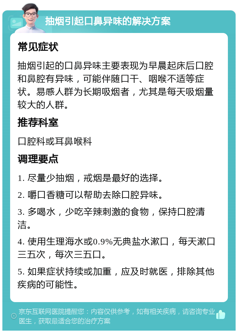 抽烟引起口鼻异味的解决方案 常见症状 抽烟引起的口鼻异味主要表现为早晨起床后口腔和鼻腔有异味，可能伴随口干、咽喉不适等症状。易感人群为长期吸烟者，尤其是每天吸烟量较大的人群。 推荐科室 口腔科或耳鼻喉科 调理要点 1. 尽量少抽烟，戒烟是最好的选择。 2. 嚼口香糖可以帮助去除口腔异味。 3. 多喝水，少吃辛辣刺激的食物，保持口腔清洁。 4. 使用生理海水或0.9%无典盐水漱口，每天漱口三五次，每次三五口。 5. 如果症状持续或加重，应及时就医，排除其他疾病的可能性。