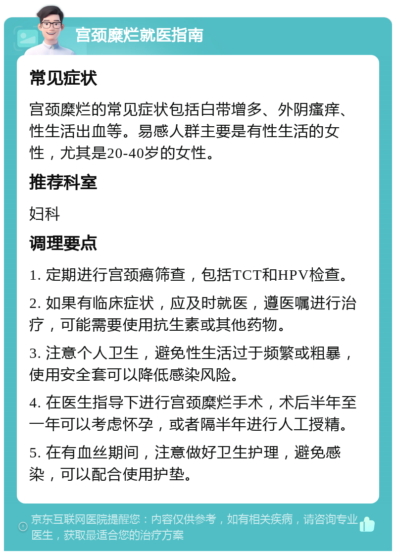 宫颈糜烂就医指南 常见症状 宫颈糜烂的常见症状包括白带增多、外阴瘙痒、性生活出血等。易感人群主要是有性生活的女性，尤其是20-40岁的女性。 推荐科室 妇科 调理要点 1. 定期进行宫颈癌筛查，包括TCT和HPV检查。 2. 如果有临床症状，应及时就医，遵医嘱进行治疗，可能需要使用抗生素或其他药物。 3. 注意个人卫生，避免性生活过于频繁或粗暴，使用安全套可以降低感染风险。 4. 在医生指导下进行宫颈糜烂手术，术后半年至一年可以考虑怀孕，或者隔半年进行人工授精。 5. 在有血丝期间，注意做好卫生护理，避免感染，可以配合使用护垫。