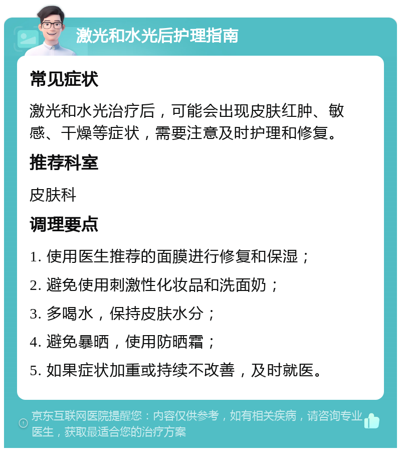 激光和水光后护理指南 常见症状 激光和水光治疗后，可能会出现皮肤红肿、敏感、干燥等症状，需要注意及时护理和修复。 推荐科室 皮肤科 调理要点 1. 使用医生推荐的面膜进行修复和保湿； 2. 避免使用刺激性化妆品和洗面奶； 3. 多喝水，保持皮肤水分； 4. 避免暴晒，使用防晒霜； 5. 如果症状加重或持续不改善，及时就医。