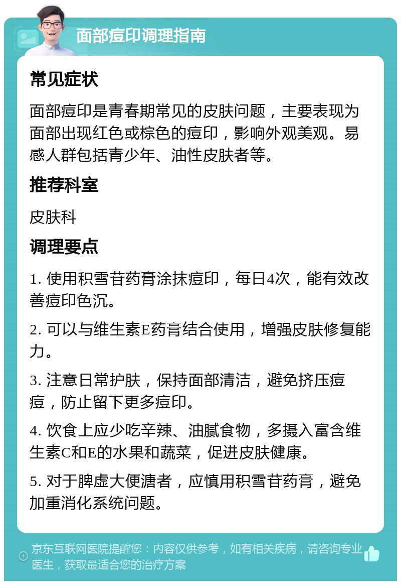 面部痘印调理指南 常见症状 面部痘印是青春期常见的皮肤问题，主要表现为面部出现红色或棕色的痘印，影响外观美观。易感人群包括青少年、油性皮肤者等。 推荐科室 皮肤科 调理要点 1. 使用积雪苷药膏涂抹痘印，每日4次，能有效改善痘印色沉。 2. 可以与维生素E药膏结合使用，增强皮肤修复能力。 3. 注意日常护肤，保持面部清洁，避免挤压痘痘，防止留下更多痘印。 4. 饮食上应少吃辛辣、油腻食物，多摄入富含维生素C和E的水果和蔬菜，促进皮肤健康。 5. 对于脾虚大便溏者，应慎用积雪苷药膏，避免加重消化系统问题。