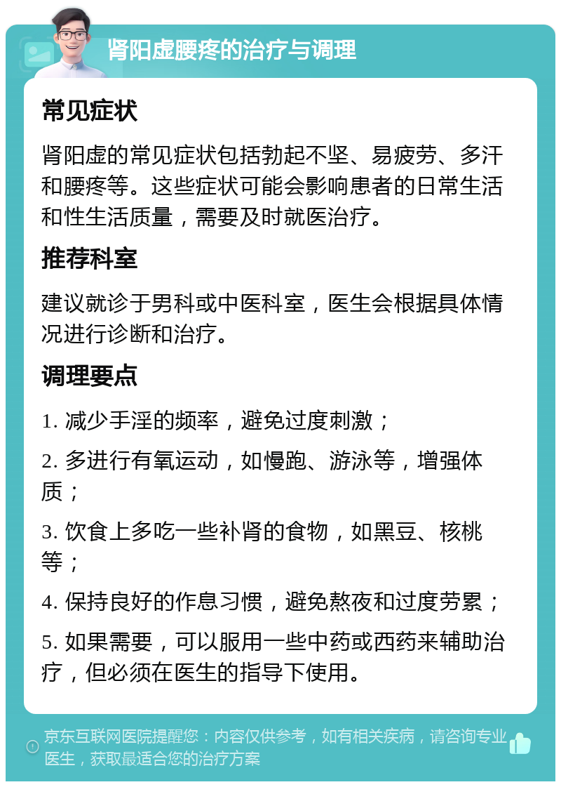 肾阳虚腰疼的治疗与调理 常见症状 肾阳虚的常见症状包括勃起不坚、易疲劳、多汗和腰疼等。这些症状可能会影响患者的日常生活和性生活质量，需要及时就医治疗。 推荐科室 建议就诊于男科或中医科室，医生会根据具体情况进行诊断和治疗。 调理要点 1. 减少手淫的频率，避免过度刺激； 2. 多进行有氧运动，如慢跑、游泳等，增强体质； 3. 饮食上多吃一些补肾的食物，如黑豆、核桃等； 4. 保持良好的作息习惯，避免熬夜和过度劳累； 5. 如果需要，可以服用一些中药或西药来辅助治疗，但必须在医生的指导下使用。