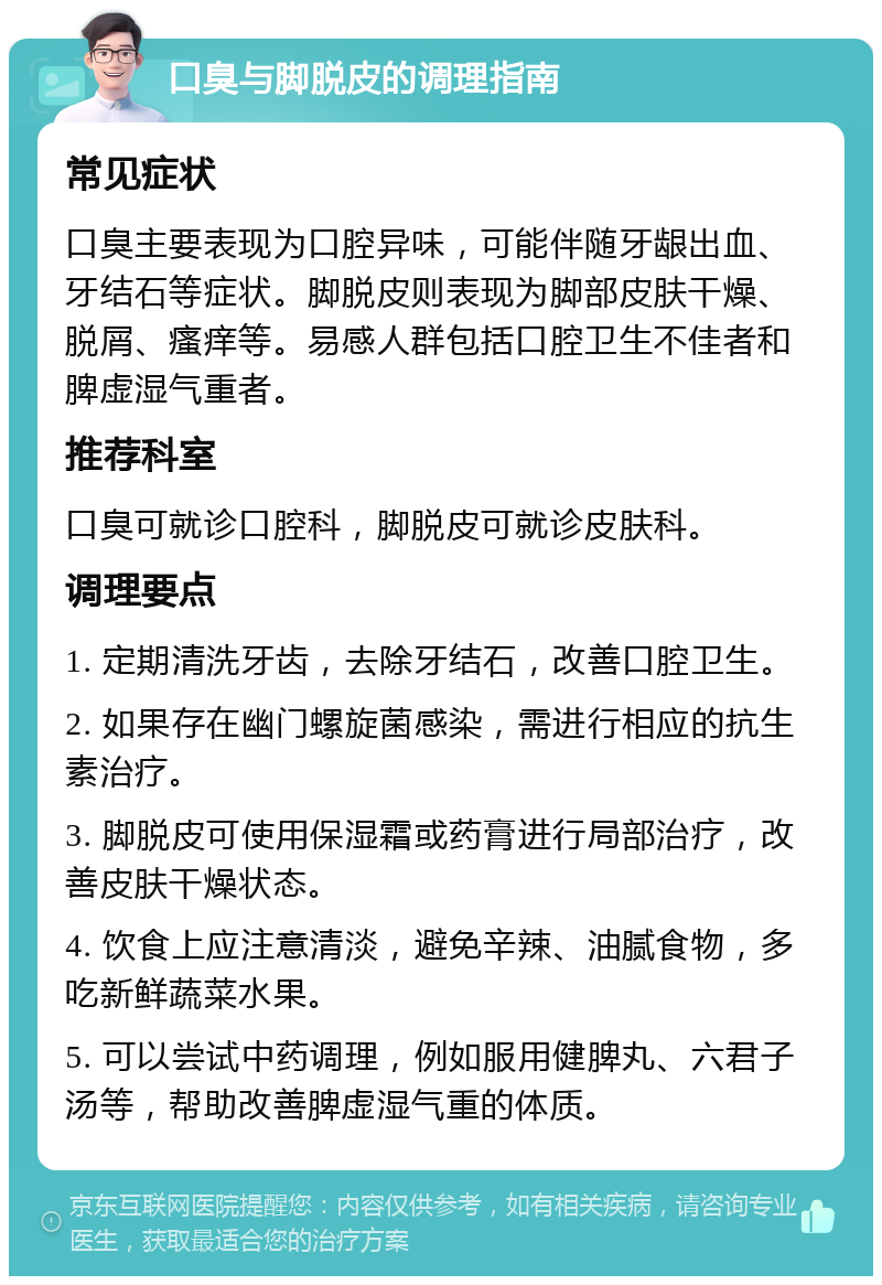 口臭与脚脱皮的调理指南 常见症状 口臭主要表现为口腔异味，可能伴随牙龈出血、牙结石等症状。脚脱皮则表现为脚部皮肤干燥、脱屑、瘙痒等。易感人群包括口腔卫生不佳者和脾虚湿气重者。 推荐科室 口臭可就诊口腔科，脚脱皮可就诊皮肤科。 调理要点 1. 定期清洗牙齿，去除牙结石，改善口腔卫生。 2. 如果存在幽门螺旋菌感染，需进行相应的抗生素治疗。 3. 脚脱皮可使用保湿霜或药膏进行局部治疗，改善皮肤干燥状态。 4. 饮食上应注意清淡，避免辛辣、油腻食物，多吃新鲜蔬菜水果。 5. 可以尝试中药调理，例如服用健脾丸、六君子汤等，帮助改善脾虚湿气重的体质。