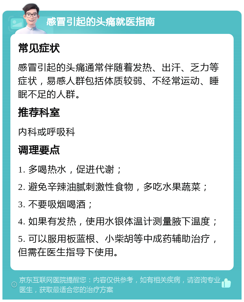 感冒引起的头痛就医指南 常见症状 感冒引起的头痛通常伴随着发热、出汗、乏力等症状，易感人群包括体质较弱、不经常运动、睡眠不足的人群。 推荐科室 内科或呼吸科 调理要点 1. 多喝热水，促进代谢； 2. 避免辛辣油腻刺激性食物，多吃水果蔬菜； 3. 不要吸烟喝酒； 4. 如果有发热，使用水银体温计测量腋下温度； 5. 可以服用板蓝根、小柴胡等中成药辅助治疗，但需在医生指导下使用。