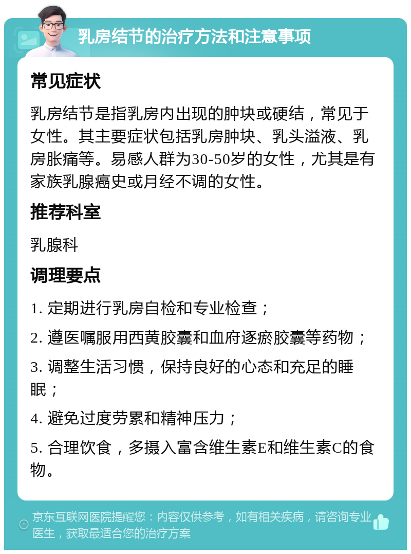 乳房结节的治疗方法和注意事项 常见症状 乳房结节是指乳房内出现的肿块或硬结，常见于女性。其主要症状包括乳房肿块、乳头溢液、乳房胀痛等。易感人群为30-50岁的女性，尤其是有家族乳腺癌史或月经不调的女性。 推荐科室 乳腺科 调理要点 1. 定期进行乳房自检和专业检查； 2. 遵医嘱服用西黄胶囊和血府逐瘀胶囊等药物； 3. 调整生活习惯，保持良好的心态和充足的睡眠； 4. 避免过度劳累和精神压力； 5. 合理饮食，多摄入富含维生素E和维生素C的食物。