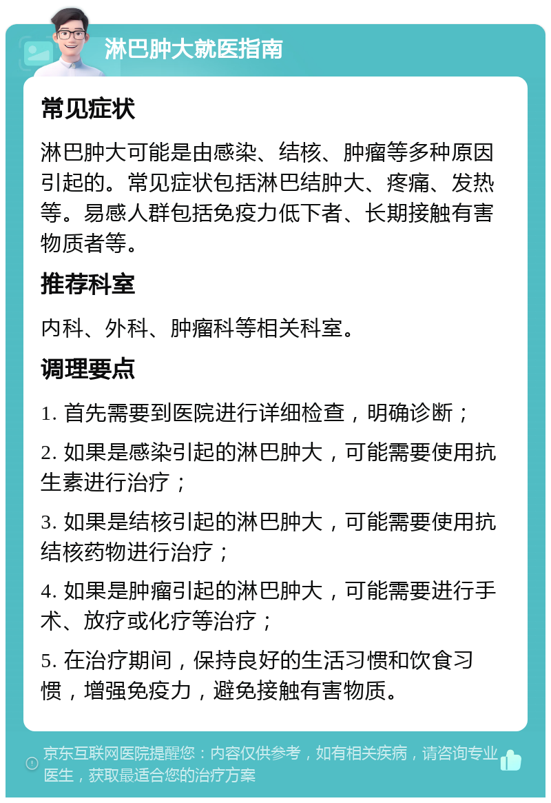 淋巴肿大就医指南 常见症状 淋巴肿大可能是由感染、结核、肿瘤等多种原因引起的。常见症状包括淋巴结肿大、疼痛、发热等。易感人群包括免疫力低下者、长期接触有害物质者等。 推荐科室 内科、外科、肿瘤科等相关科室。 调理要点 1. 首先需要到医院进行详细检查，明确诊断； 2. 如果是感染引起的淋巴肿大，可能需要使用抗生素进行治疗； 3. 如果是结核引起的淋巴肿大，可能需要使用抗结核药物进行治疗； 4. 如果是肿瘤引起的淋巴肿大，可能需要进行手术、放疗或化疗等治疗； 5. 在治疗期间，保持良好的生活习惯和饮食习惯，增强免疫力，避免接触有害物质。