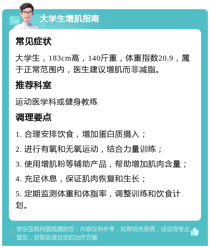 大学生增肌指南 常见症状 大学生，183cm高，140斤重，体重指数20.9，属于正常范围内，医生建议增肌而非减脂。 推荐科室 运动医学科或健身教练 调理要点 1. 合理安排饮食，增加蛋白质摄入； 2. 进行有氧和无氧运动，结合力量训练； 3. 使用增肌粉等辅助产品，帮助增加肌肉含量； 4. 充足休息，保证肌肉恢复和生长； 5. 定期监测体重和体脂率，调整训练和饮食计划。