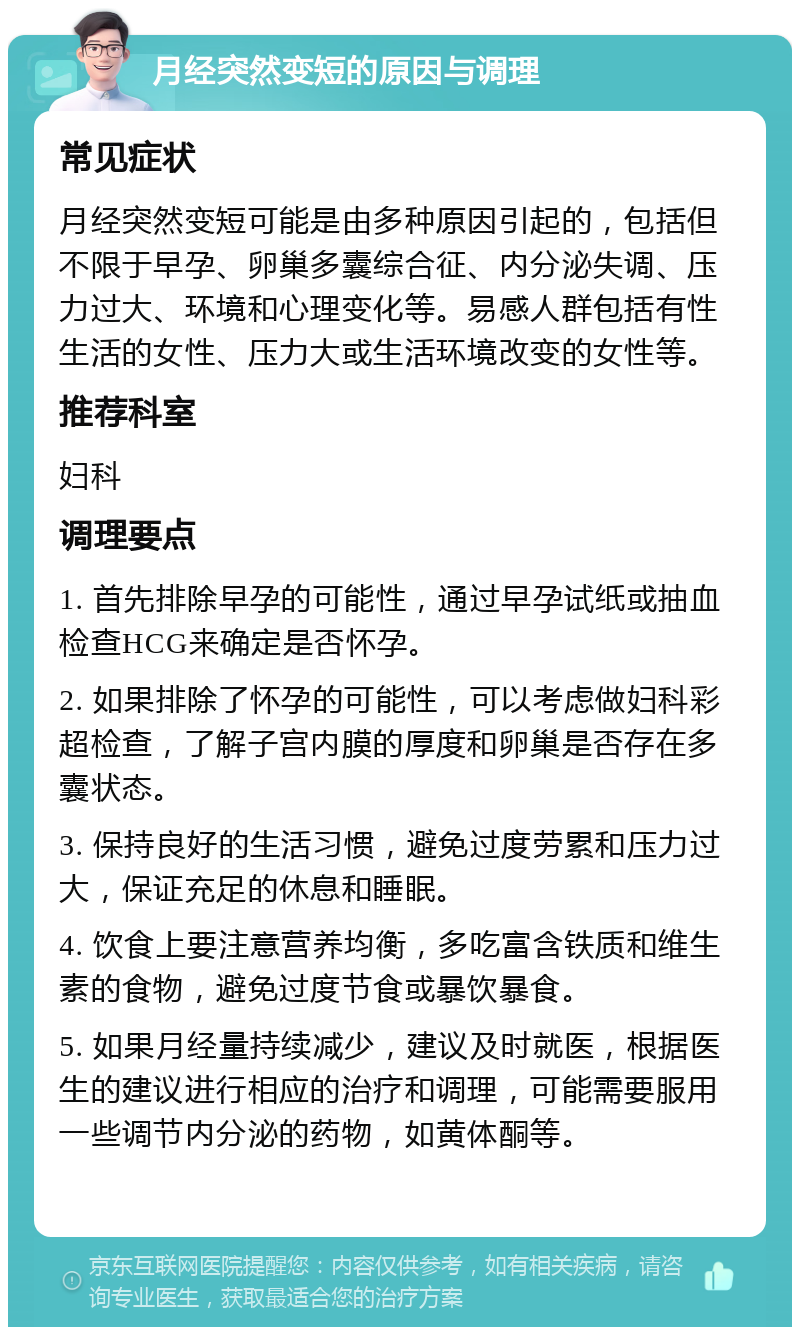 月经突然变短的原因与调理 常见症状 月经突然变短可能是由多种原因引起的，包括但不限于早孕、卵巢多囊综合征、内分泌失调、压力过大、环境和心理变化等。易感人群包括有性生活的女性、压力大或生活环境改变的女性等。 推荐科室 妇科 调理要点 1. 首先排除早孕的可能性，通过早孕试纸或抽血检查HCG来确定是否怀孕。 2. 如果排除了怀孕的可能性，可以考虑做妇科彩超检查，了解子宫内膜的厚度和卵巢是否存在多囊状态。 3. 保持良好的生活习惯，避免过度劳累和压力过大，保证充足的休息和睡眠。 4. 饮食上要注意营养均衡，多吃富含铁质和维生素的食物，避免过度节食或暴饮暴食。 5. 如果月经量持续减少，建议及时就医，根据医生的建议进行相应的治疗和调理，可能需要服用一些调节内分泌的药物，如黄体酮等。