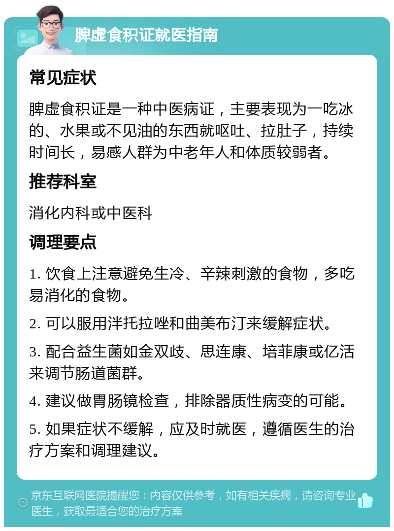 脾虚食积证就医指南 常见症状 脾虚食积证是一种中医病证，主要表现为一吃冰的、水果或不见油的东西就呕吐、拉肚子，持续时间长，易感人群为中老年人和体质较弱者。 推荐科室 消化内科或中医科 调理要点 1. 饮食上注意避免生冷、辛辣刺激的食物，多吃易消化的食物。 2. 可以服用泮托拉唑和曲美布汀来缓解症状。 3. 配合益生菌如金双歧、思连康、培菲康或亿活来调节肠道菌群。 4. 建议做胃肠镜检查，排除器质性病变的可能。 5. 如果症状不缓解，应及时就医，遵循医生的治疗方案和调理建议。