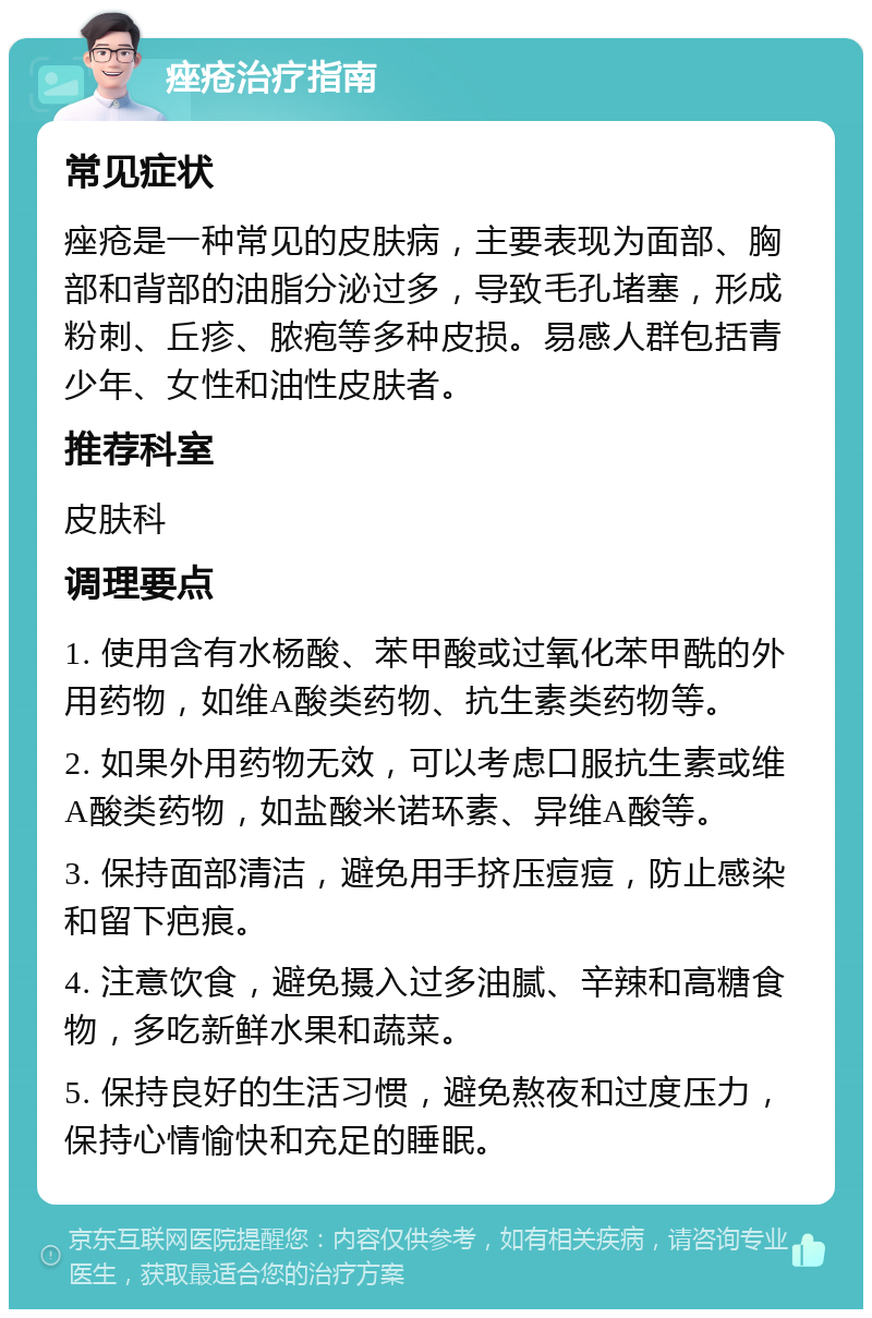 痤疮治疗指南 常见症状 痤疮是一种常见的皮肤病，主要表现为面部、胸部和背部的油脂分泌过多，导致毛孔堵塞，形成粉刺、丘疹、脓疱等多种皮损。易感人群包括青少年、女性和油性皮肤者。 推荐科室 皮肤科 调理要点 1. 使用含有水杨酸、苯甲酸或过氧化苯甲酰的外用药物，如维A酸类药物、抗生素类药物等。 2. 如果外用药物无效，可以考虑口服抗生素或维A酸类药物，如盐酸米诺环素、异维A酸等。 3. 保持面部清洁，避免用手挤压痘痘，防止感染和留下疤痕。 4. 注意饮食，避免摄入过多油腻、辛辣和高糖食物，多吃新鲜水果和蔬菜。 5. 保持良好的生活习惯，避免熬夜和过度压力，保持心情愉快和充足的睡眠。