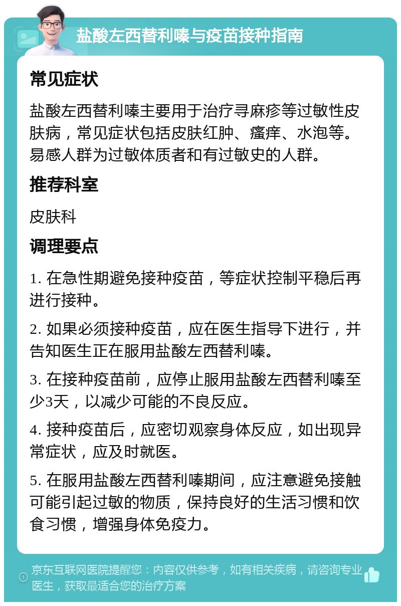 盐酸左西替利嗪与疫苗接种指南 常见症状 盐酸左西替利嗪主要用于治疗寻麻疹等过敏性皮肤病，常见症状包括皮肤红肿、瘙痒、水泡等。易感人群为过敏体质者和有过敏史的人群。 推荐科室 皮肤科 调理要点 1. 在急性期避免接种疫苗，等症状控制平稳后再进行接种。 2. 如果必须接种疫苗，应在医生指导下进行，并告知医生正在服用盐酸左西替利嗪。 3. 在接种疫苗前，应停止服用盐酸左西替利嗪至少3天，以减少可能的不良反应。 4. 接种疫苗后，应密切观察身体反应，如出现异常症状，应及时就医。 5. 在服用盐酸左西替利嗪期间，应注意避免接触可能引起过敏的物质，保持良好的生活习惯和饮食习惯，增强身体免疫力。