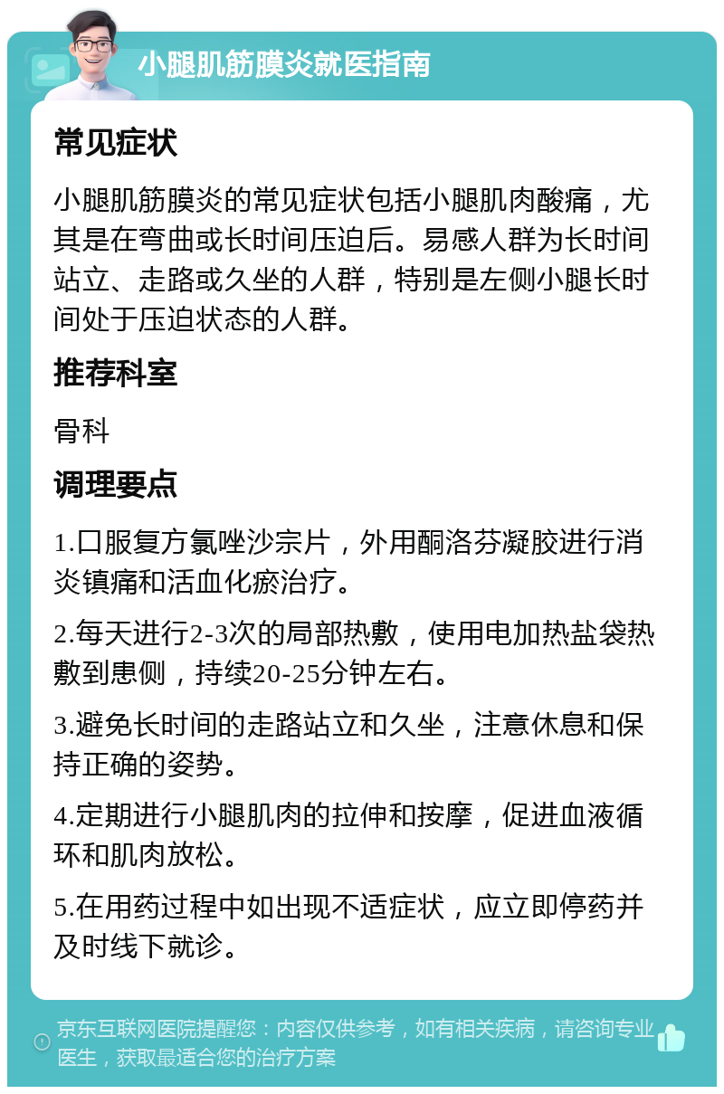 小腿肌筋膜炎就医指南 常见症状 小腿肌筋膜炎的常见症状包括小腿肌肉酸痛，尤其是在弯曲或长时间压迫后。易感人群为长时间站立、走路或久坐的人群，特别是左侧小腿长时间处于压迫状态的人群。 推荐科室 骨科 调理要点 1.口服复方氯唑沙宗片，外用酮洛芬凝胶进行消炎镇痛和活血化瘀治疗。 2.每天进行2-3次的局部热敷，使用电加热盐袋热敷到患侧，持续20-25分钟左右。 3.避免长时间的走路站立和久坐，注意休息和保持正确的姿势。 4.定期进行小腿肌肉的拉伸和按摩，促进血液循环和肌肉放松。 5.在用药过程中如出现不适症状，应立即停药并及时线下就诊。