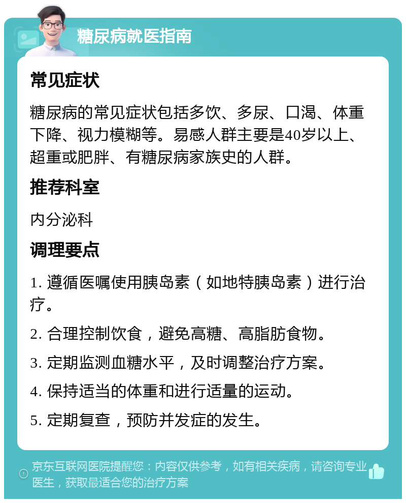 糖尿病就医指南 常见症状 糖尿病的常见症状包括多饮、多尿、口渴、体重下降、视力模糊等。易感人群主要是40岁以上、超重或肥胖、有糖尿病家族史的人群。 推荐科室 内分泌科 调理要点 1. 遵循医嘱使用胰岛素（如地特胰岛素）进行治疗。 2. 合理控制饮食，避免高糖、高脂肪食物。 3. 定期监测血糖水平，及时调整治疗方案。 4. 保持适当的体重和进行适量的运动。 5. 定期复查，预防并发症的发生。