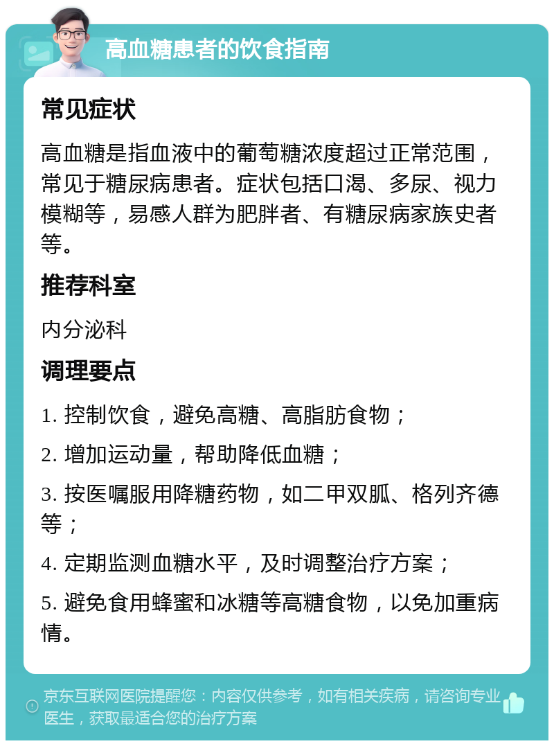 高血糖患者的饮食指南 常见症状 高血糖是指血液中的葡萄糖浓度超过正常范围，常见于糖尿病患者。症状包括口渴、多尿、视力模糊等，易感人群为肥胖者、有糖尿病家族史者等。 推荐科室 内分泌科 调理要点 1. 控制饮食，避免高糖、高脂肪食物； 2. 增加运动量，帮助降低血糖； 3. 按医嘱服用降糖药物，如二甲双胍、格列齐德等； 4. 定期监测血糖水平，及时调整治疗方案； 5. 避免食用蜂蜜和冰糖等高糖食物，以免加重病情。