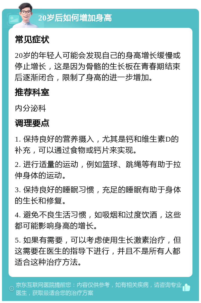 20岁后如何增加身高 常见症状 20岁的年轻人可能会发现自己的身高增长缓慢或停止增长，这是因为骨骼的生长板在青春期结束后逐渐闭合，限制了身高的进一步增加。 推荐科室 内分泌科 调理要点 1. 保持良好的营养摄入，尤其是钙和维生素D的补充，可以通过食物或钙片来实现。 2. 进行适量的运动，例如篮球、跳绳等有助于拉伸身体的运动。 3. 保持良好的睡眠习惯，充足的睡眠有助于身体的生长和修复。 4. 避免不良生活习惯，如吸烟和过度饮酒，这些都可能影响身高的增长。 5. 如果有需要，可以考虑使用生长激素治疗，但这需要在医生的指导下进行，并且不是所有人都适合这种治疗方法。