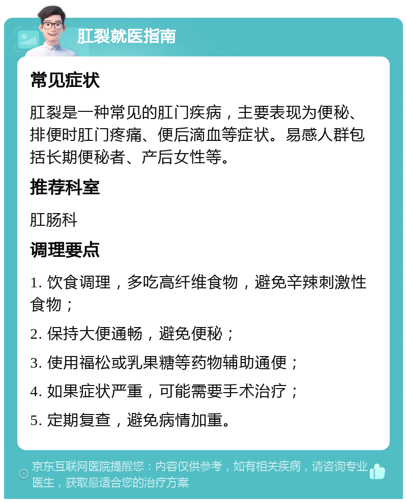 肛裂就医指南 常见症状 肛裂是一种常见的肛门疾病，主要表现为便秘、排便时肛门疼痛、便后滴血等症状。易感人群包括长期便秘者、产后女性等。 推荐科室 肛肠科 调理要点 1. 饮食调理，多吃高纤维食物，避免辛辣刺激性食物； 2. 保持大便通畅，避免便秘； 3. 使用福松或乳果糖等药物辅助通便； 4. 如果症状严重，可能需要手术治疗； 5. 定期复查，避免病情加重。