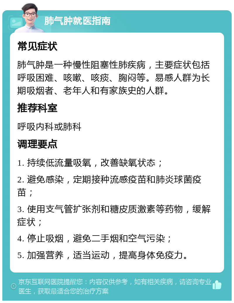 肺气肿就医指南 常见症状 肺气肿是一种慢性阻塞性肺疾病，主要症状包括呼吸困难、咳嗽、咳痰、胸闷等。易感人群为长期吸烟者、老年人和有家族史的人群。 推荐科室 呼吸内科或肺科 调理要点 1. 持续低流量吸氧，改善缺氧状态； 2. 避免感染，定期接种流感疫苗和肺炎球菌疫苗； 3. 使用支气管扩张剂和糖皮质激素等药物，缓解症状； 4. 停止吸烟，避免二手烟和空气污染； 5. 加强营养，适当运动，提高身体免疫力。