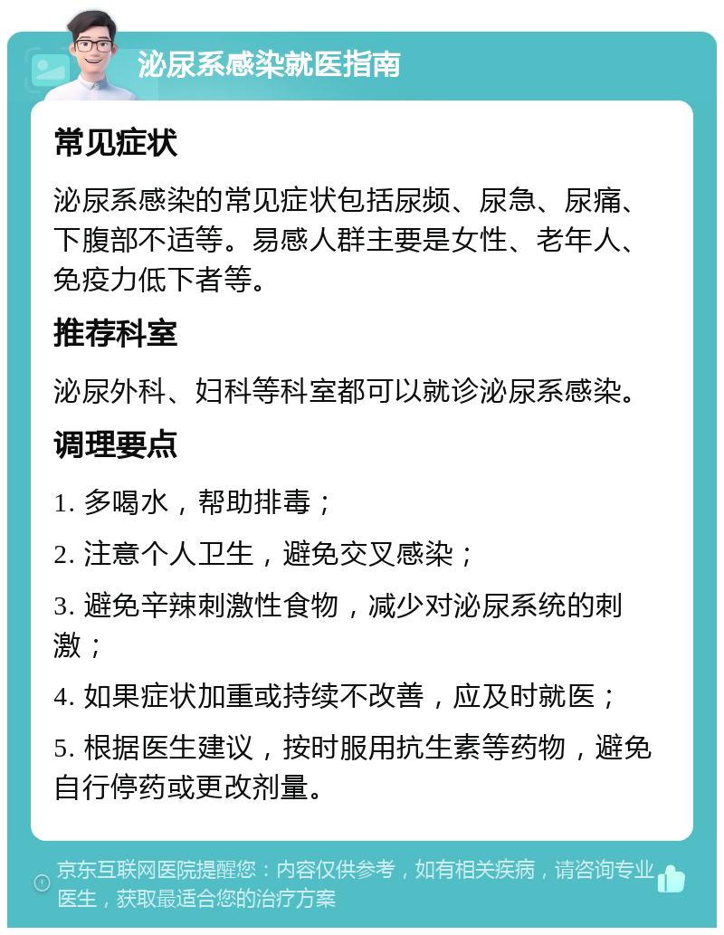 泌尿系感染就医指南 常见症状 泌尿系感染的常见症状包括尿频、尿急、尿痛、下腹部不适等。易感人群主要是女性、老年人、免疫力低下者等。 推荐科室 泌尿外科、妇科等科室都可以就诊泌尿系感染。 调理要点 1. 多喝水，帮助排毒； 2. 注意个人卫生，避免交叉感染； 3. 避免辛辣刺激性食物，减少对泌尿系统的刺激； 4. 如果症状加重或持续不改善，应及时就医； 5. 根据医生建议，按时服用抗生素等药物，避免自行停药或更改剂量。