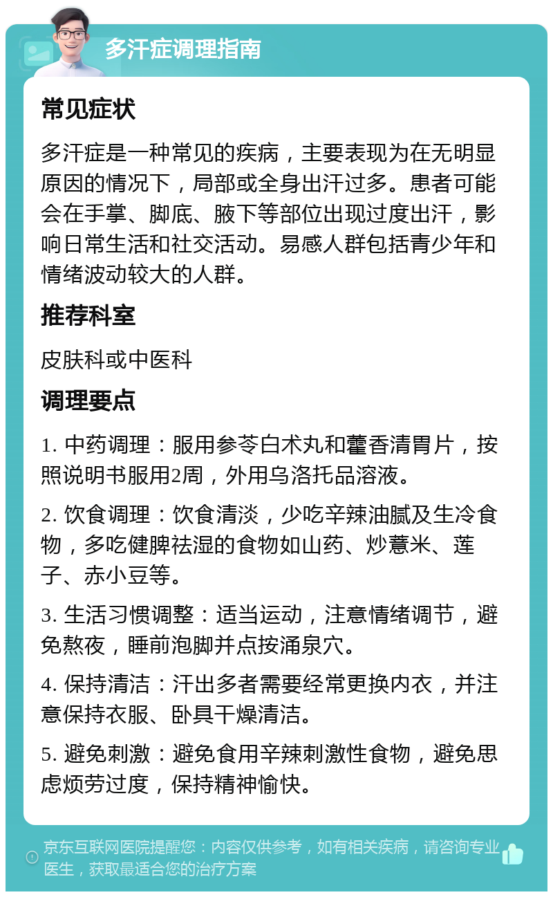 多汗症调理指南 常见症状 多汗症是一种常见的疾病，主要表现为在无明显原因的情况下，局部或全身出汗过多。患者可能会在手掌、脚底、腋下等部位出现过度出汗，影响日常生活和社交活动。易感人群包括青少年和情绪波动较大的人群。 推荐科室 皮肤科或中医科 调理要点 1. 中药调理：服用参苓白术丸和藿香清胃片，按照说明书服用2周，外用乌洛托品溶液。 2. 饮食调理：饮食清淡，少吃辛辣油腻及生冷食物，多吃健脾祛湿的食物如山药、炒薏米、莲子、赤小豆等。 3. 生活习惯调整：适当运动，注意情绪调节，避免熬夜，睡前泡脚并点按涌泉穴。 4. 保持清洁：汗出多者需要经常更换内衣，并注意保持衣服、卧具干燥清洁。 5. 避免刺激：避免食用辛辣刺激性食物，避免思虑烦劳过度，保持精神愉快。