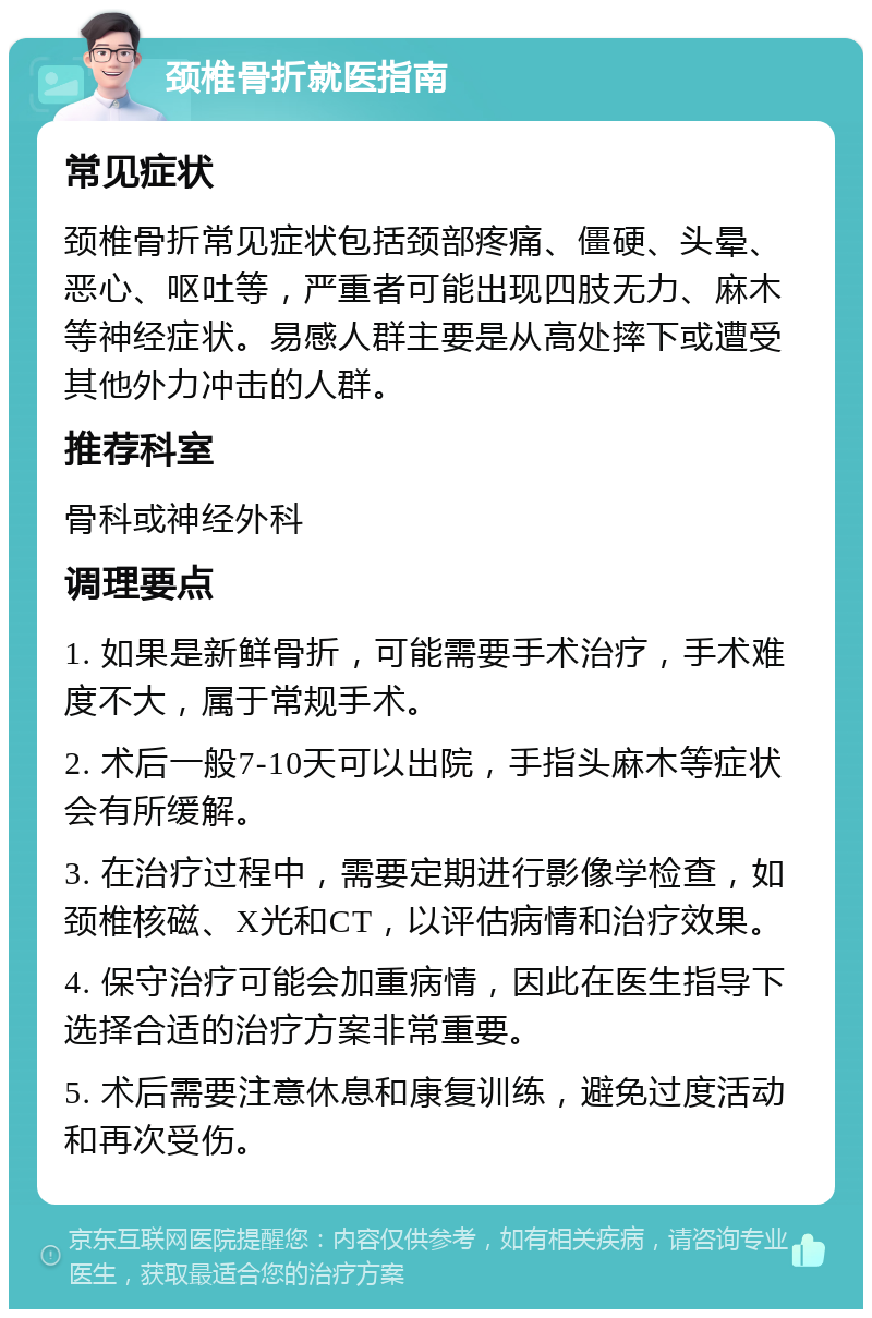 颈椎骨折就医指南 常见症状 颈椎骨折常见症状包括颈部疼痛、僵硬、头晕、恶心、呕吐等，严重者可能出现四肢无力、麻木等神经症状。易感人群主要是从高处摔下或遭受其他外力冲击的人群。 推荐科室 骨科或神经外科 调理要点 1. 如果是新鲜骨折，可能需要手术治疗，手术难度不大，属于常规手术。 2. 术后一般7-10天可以出院，手指头麻木等症状会有所缓解。 3. 在治疗过程中，需要定期进行影像学检查，如颈椎核磁、X光和CT，以评估病情和治疗效果。 4. 保守治疗可能会加重病情，因此在医生指导下选择合适的治疗方案非常重要。 5. 术后需要注意休息和康复训练，避免过度活动和再次受伤。