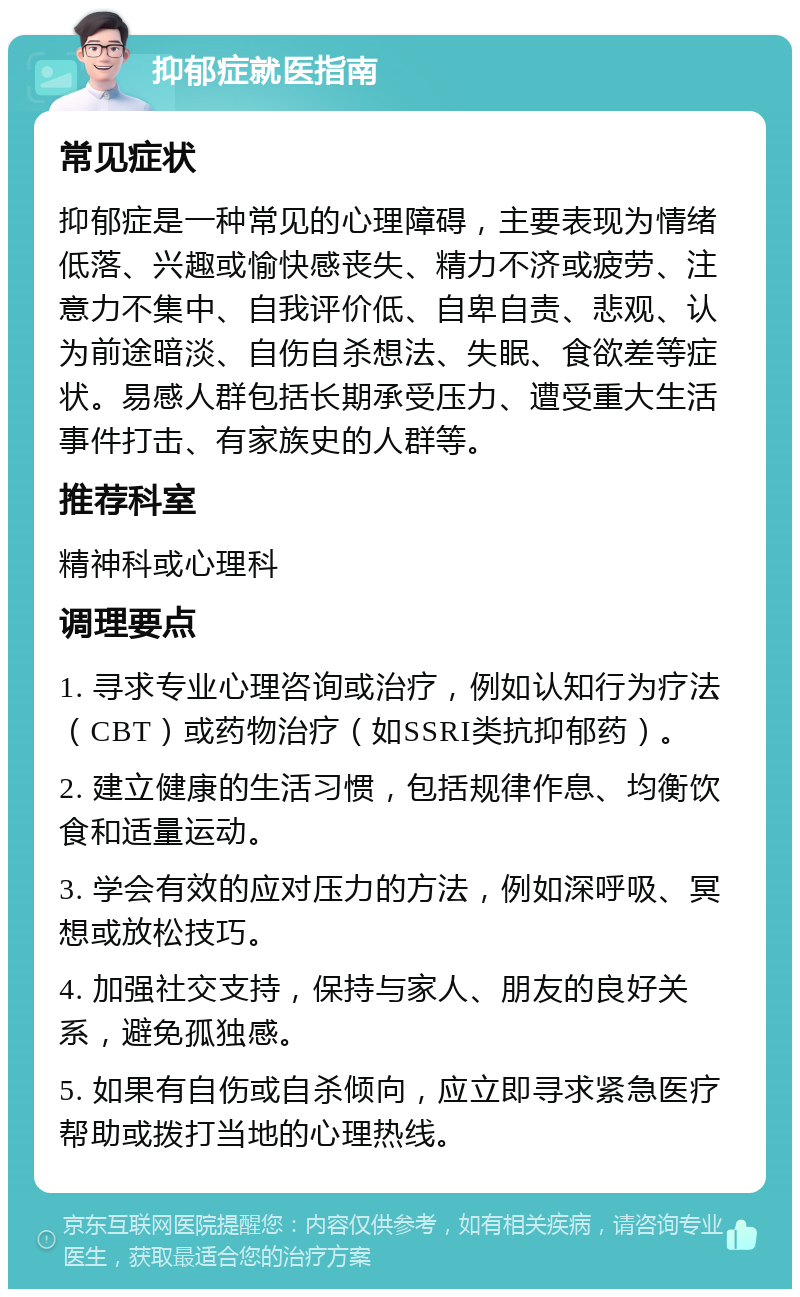 抑郁症就医指南 常见症状 抑郁症是一种常见的心理障碍，主要表现为情绪低落、兴趣或愉快感丧失、精力不济或疲劳、注意力不集中、自我评价低、自卑自责、悲观、认为前途暗淡、自伤自杀想法、失眠、食欲差等症状。易感人群包括长期承受压力、遭受重大生活事件打击、有家族史的人群等。 推荐科室 精神科或心理科 调理要点 1. 寻求专业心理咨询或治疗，例如认知行为疗法（CBT）或药物治疗（如SSRI类抗抑郁药）。 2. 建立健康的生活习惯，包括规律作息、均衡饮食和适量运动。 3. 学会有效的应对压力的方法，例如深呼吸、冥想或放松技巧。 4. 加强社交支持，保持与家人、朋友的良好关系，避免孤独感。 5. 如果有自伤或自杀倾向，应立即寻求紧急医疗帮助或拨打当地的心理热线。