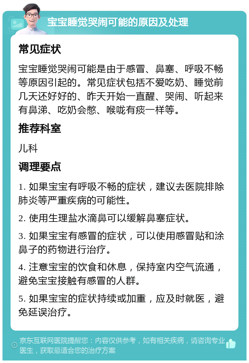 宝宝睡觉哭闹可能的原因及处理 常见症状 宝宝睡觉哭闹可能是由于感冒、鼻塞、呼吸不畅等原因引起的。常见症状包括不爱吃奶、睡觉前几天还好好的、昨天开始一直醒、哭闹、听起来有鼻涕、吃奶会憋、喉咙有痰一样等。 推荐科室 儿科 调理要点 1. 如果宝宝有呼吸不畅的症状，建议去医院排除肺炎等严重疾病的可能性。 2. 使用生理盐水滴鼻可以缓解鼻塞症状。 3. 如果宝宝有感冒的症状，可以使用感冒贴和涂鼻子的药物进行治疗。 4. 注意宝宝的饮食和休息，保持室内空气流通，避免宝宝接触有感冒的人群。 5. 如果宝宝的症状持续或加重，应及时就医，避免延误治疗。