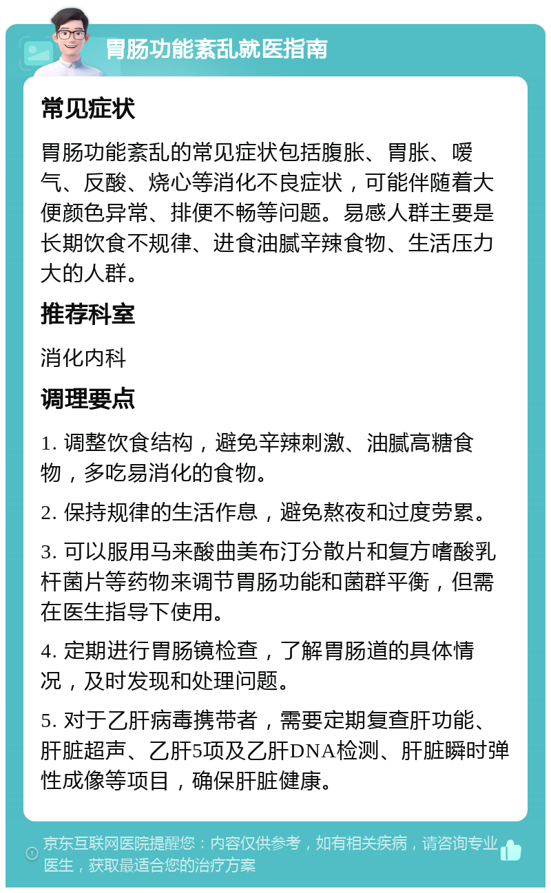 胃肠功能紊乱就医指南 常见症状 胃肠功能紊乱的常见症状包括腹胀、胃胀、嗳气、反酸、烧心等消化不良症状，可能伴随着大便颜色异常、排便不畅等问题。易感人群主要是长期饮食不规律、进食油腻辛辣食物、生活压力大的人群。 推荐科室 消化内科 调理要点 1. 调整饮食结构，避免辛辣刺激、油腻高糖食物，多吃易消化的食物。 2. 保持规律的生活作息，避免熬夜和过度劳累。 3. 可以服用马来酸曲美布汀分散片和复方嗜酸乳杆菌片等药物来调节胃肠功能和菌群平衡，但需在医生指导下使用。 4. 定期进行胃肠镜检查，了解胃肠道的具体情况，及时发现和处理问题。 5. 对于乙肝病毒携带者，需要定期复查肝功能、肝脏超声、乙肝5项及乙肝DNA检测、肝脏瞬时弹性成像等项目，确保肝脏健康。