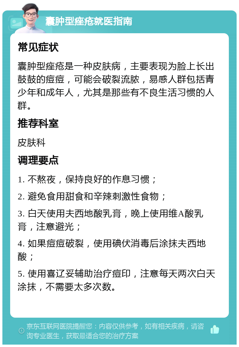 囊肿型痤疮就医指南 常见症状 囊肿型痤疮是一种皮肤病，主要表现为脸上长出鼓鼓的痘痘，可能会破裂流脓，易感人群包括青少年和成年人，尤其是那些有不良生活习惯的人群。 推荐科室 皮肤科 调理要点 1. 不熬夜，保持良好的作息习惯； 2. 避免食用甜食和辛辣刺激性食物； 3. 白天使用夫西地酸乳膏，晚上使用维A酸乳膏，注意避光； 4. 如果痘痘破裂，使用碘伏消毒后涂抹夫西地酸； 5. 使用喜辽妥辅助治疗痘印，注意每天两次白天涂抹，不需要太多次数。