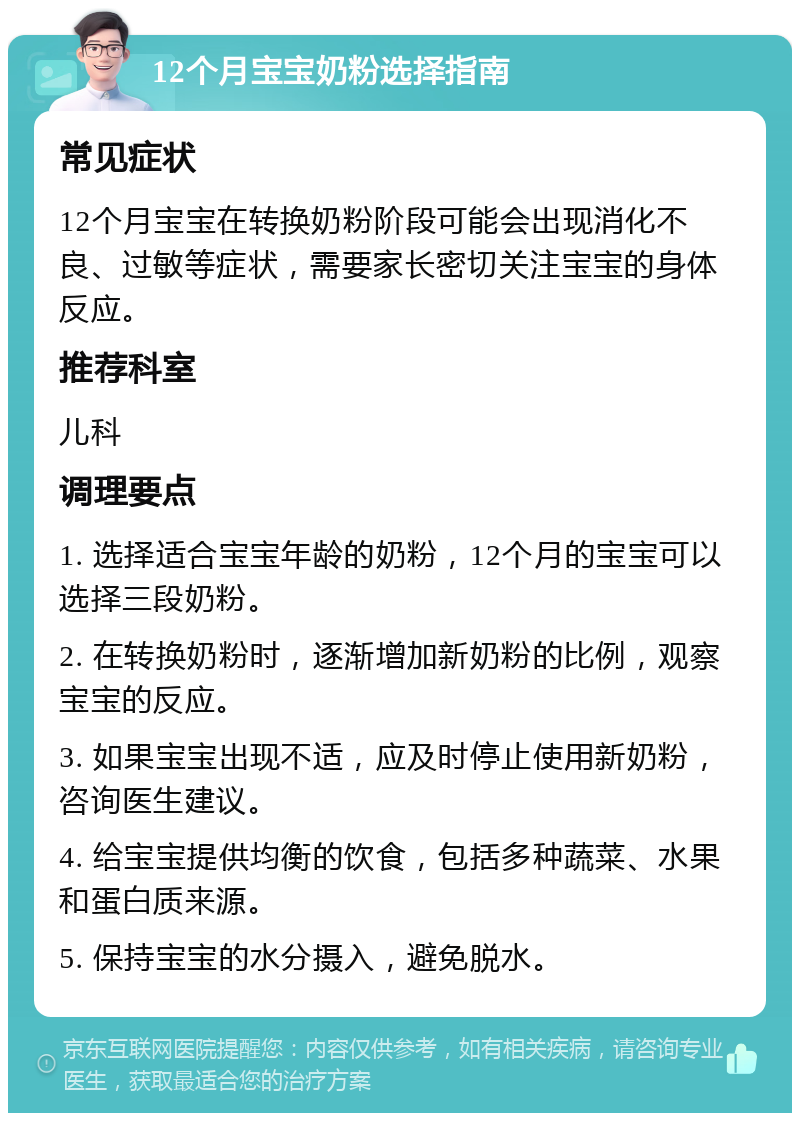 12个月宝宝奶粉选择指南 常见症状 12个月宝宝在转换奶粉阶段可能会出现消化不良、过敏等症状，需要家长密切关注宝宝的身体反应。 推荐科室 儿科 调理要点 1. 选择适合宝宝年龄的奶粉，12个月的宝宝可以选择三段奶粉。 2. 在转换奶粉时，逐渐增加新奶粉的比例，观察宝宝的反应。 3. 如果宝宝出现不适，应及时停止使用新奶粉，咨询医生建议。 4. 给宝宝提供均衡的饮食，包括多种蔬菜、水果和蛋白质来源。 5. 保持宝宝的水分摄入，避免脱水。