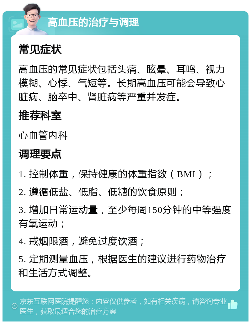 高血压的治疗与调理 常见症状 高血压的常见症状包括头痛、眩晕、耳鸣、视力模糊、心悸、气短等。长期高血压可能会导致心脏病、脑卒中、肾脏病等严重并发症。 推荐科室 心血管内科 调理要点 1. 控制体重，保持健康的体重指数（BMI）； 2. 遵循低盐、低脂、低糖的饮食原则； 3. 增加日常运动量，至少每周150分钟的中等强度有氧运动； 4. 戒烟限酒，避免过度饮酒； 5. 定期测量血压，根据医生的建议进行药物治疗和生活方式调整。