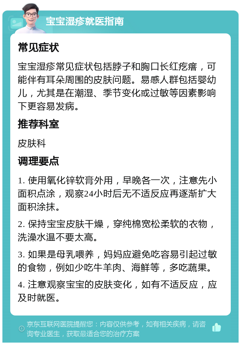 宝宝湿疹就医指南 常见症状 宝宝湿疹常见症状包括脖子和胸口长红疙瘩，可能伴有耳朵周围的皮肤问题。易感人群包括婴幼儿，尤其是在潮湿、季节变化或过敏等因素影响下更容易发病。 推荐科室 皮肤科 调理要点 1. 使用氧化锌软膏外用，早晚各一次，注意先小面积点涂，观察24小时后无不适反应再逐渐扩大面积涂抹。 2. 保持宝宝皮肤干燥，穿纯棉宽松柔软的衣物，洗澡水温不要太高。 3. 如果是母乳喂养，妈妈应避免吃容易引起过敏的食物，例如少吃牛羊肉、海鲜等，多吃蔬果。 4. 注意观察宝宝的皮肤变化，如有不适反应，应及时就医。