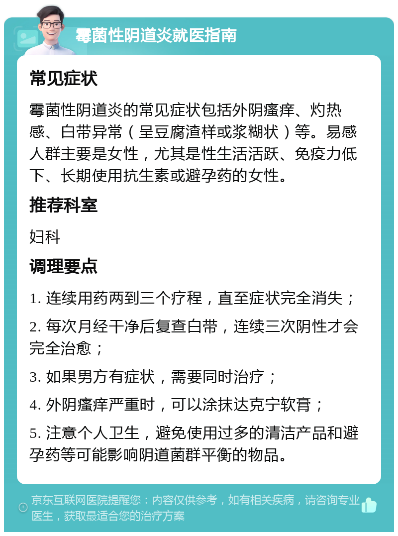 霉菌性阴道炎就医指南 常见症状 霉菌性阴道炎的常见症状包括外阴瘙痒、灼热感、白带异常（呈豆腐渣样或浆糊状）等。易感人群主要是女性，尤其是性生活活跃、免疫力低下、长期使用抗生素或避孕药的女性。 推荐科室 妇科 调理要点 1. 连续用药两到三个疗程，直至症状完全消失； 2. 每次月经干净后复查白带，连续三次阴性才会完全治愈； 3. 如果男方有症状，需要同时治疗； 4. 外阴瘙痒严重时，可以涂抹达克宁软膏； 5. 注意个人卫生，避免使用过多的清洁产品和避孕药等可能影响阴道菌群平衡的物品。