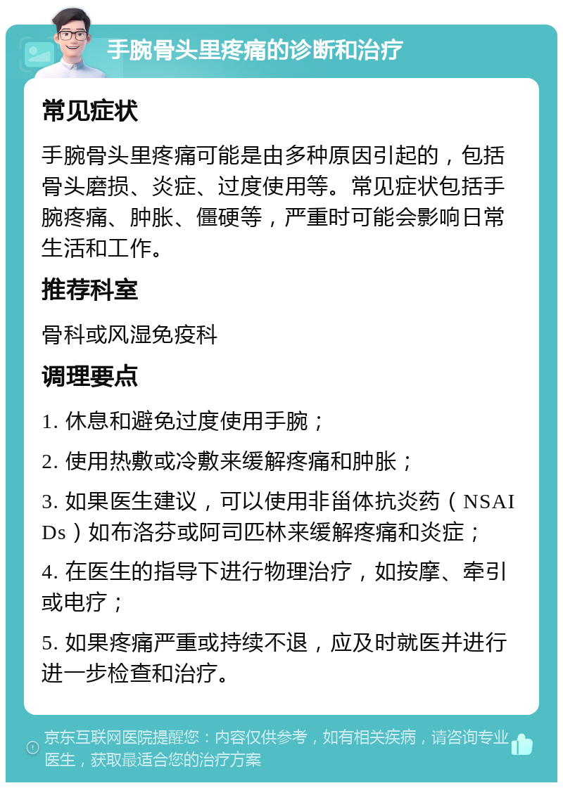 手腕骨头里疼痛的诊断和治疗 常见症状 手腕骨头里疼痛可能是由多种原因引起的，包括骨头磨损、炎症、过度使用等。常见症状包括手腕疼痛、肿胀、僵硬等，严重时可能会影响日常生活和工作。 推荐科室 骨科或风湿免疫科 调理要点 1. 休息和避免过度使用手腕； 2. 使用热敷或冷敷来缓解疼痛和肿胀； 3. 如果医生建议，可以使用非甾体抗炎药（NSAIDs）如布洛芬或阿司匹林来缓解疼痛和炎症； 4. 在医生的指导下进行物理治疗，如按摩、牵引或电疗； 5. 如果疼痛严重或持续不退，应及时就医并进行进一步检查和治疗。