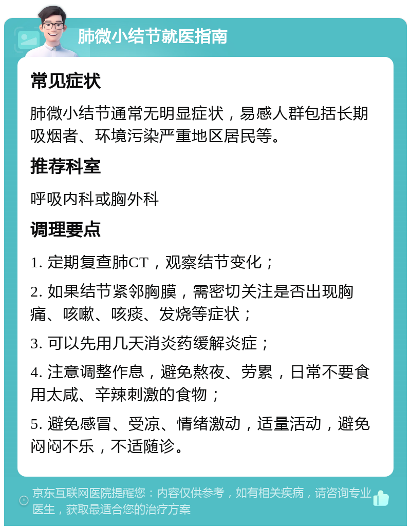 肺微小结节就医指南 常见症状 肺微小结节通常无明显症状，易感人群包括长期吸烟者、环境污染严重地区居民等。 推荐科室 呼吸内科或胸外科 调理要点 1. 定期复查肺CT，观察结节变化； 2. 如果结节紧邻胸膜，需密切关注是否出现胸痛、咳嗽、咳痰、发烧等症状； 3. 可以先用几天消炎药缓解炎症； 4. 注意调整作息，避免熬夜、劳累，日常不要食用太咸、辛辣刺激的食物； 5. 避免感冒、受凉、情绪激动，适量活动，避免闷闷不乐，不适随诊。