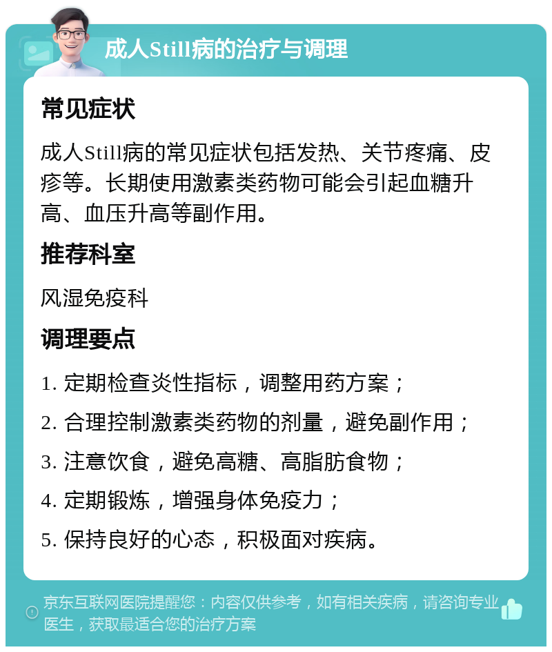 成人Still病的治疗与调理 常见症状 成人Still病的常见症状包括发热、关节疼痛、皮疹等。长期使用激素类药物可能会引起血糖升高、血压升高等副作用。 推荐科室 风湿免疫科 调理要点 1. 定期检查炎性指标，调整用药方案； 2. 合理控制激素类药物的剂量，避免副作用； 3. 注意饮食，避免高糖、高脂肪食物； 4. 定期锻炼，增强身体免疫力； 5. 保持良好的心态，积极面对疾病。