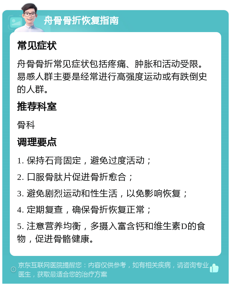 舟骨骨折恢复指南 常见症状 舟骨骨折常见症状包括疼痛、肿胀和活动受限。易感人群主要是经常进行高强度运动或有跌倒史的人群。 推荐科室 骨科 调理要点 1. 保持石膏固定，避免过度活动； 2. 口服骨肽片促进骨折愈合； 3. 避免剧烈运动和性生活，以免影响恢复； 4. 定期复查，确保骨折恢复正常； 5. 注意营养均衡，多摄入富含钙和维生素D的食物，促进骨骼健康。