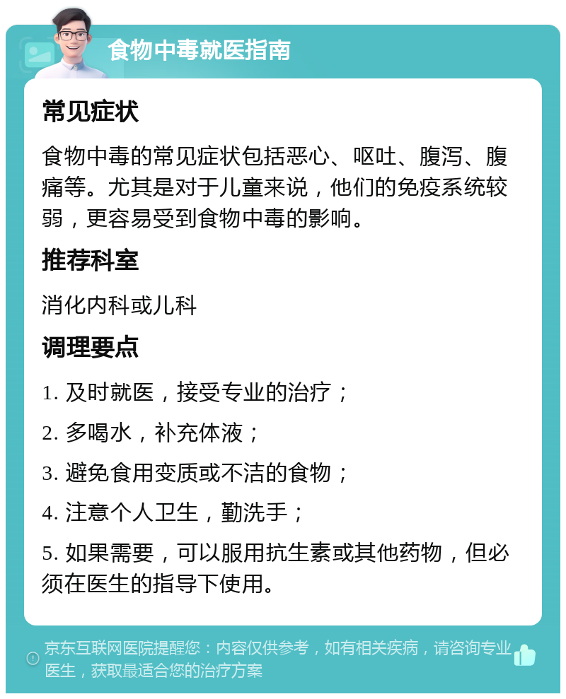 食物中毒就医指南 常见症状 食物中毒的常见症状包括恶心、呕吐、腹泻、腹痛等。尤其是对于儿童来说，他们的免疫系统较弱，更容易受到食物中毒的影响。 推荐科室 消化内科或儿科 调理要点 1. 及时就医，接受专业的治疗； 2. 多喝水，补充体液； 3. 避免食用变质或不洁的食物； 4. 注意个人卫生，勤洗手； 5. 如果需要，可以服用抗生素或其他药物，但必须在医生的指导下使用。