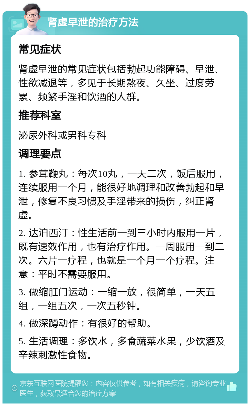 肾虚早泄的治疗方法 常见症状 肾虚早泄的常见症状包括勃起功能障碍、早泄、性欲减退等，多见于长期熬夜、久坐、过度劳累、频繁手淫和饮酒的人群。 推荐科室 泌尿外科或男科专科 调理要点 1. 参茸鞭丸：每次10丸，一天二次，饭后服用，连续服用一个月，能很好地调理和改善勃起和早泄，修复不良习惯及手淫带来的损伤，纠正肾虚。 2. 达泊西汀：性生活前一到三小时内服用一片，既有速效作用，也有治疗作用。一周服用一到二次。六片一疗程，也就是一个月一个疗程。注意：平时不需要服用。 3. 做缩肛门运动：一缩一放，很简单，一天五组，一组五次，一次五秒钟。 4. 做深蹲动作：有很好的帮助。 5. 生活调理：多饮水，多食蔬菜水果，少饮酒及辛辣刺激性食物。