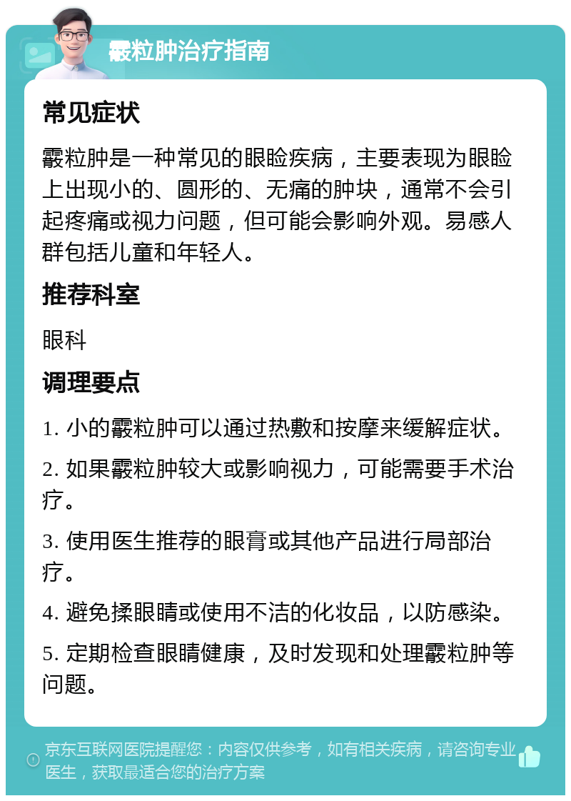 霰粒肿治疗指南 常见症状 霰粒肿是一种常见的眼睑疾病，主要表现为眼睑上出现小的、圆形的、无痛的肿块，通常不会引起疼痛或视力问题，但可能会影响外观。易感人群包括儿童和年轻人。 推荐科室 眼科 调理要点 1. 小的霰粒肿可以通过热敷和按摩来缓解症状。 2. 如果霰粒肿较大或影响视力，可能需要手术治疗。 3. 使用医生推荐的眼膏或其他产品进行局部治疗。 4. 避免揉眼睛或使用不洁的化妆品，以防感染。 5. 定期检查眼睛健康，及时发现和处理霰粒肿等问题。