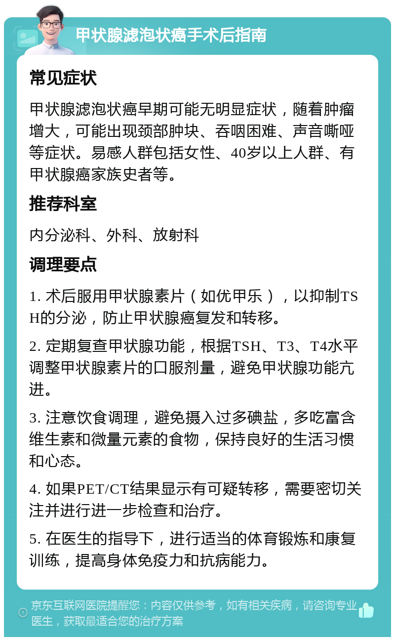 甲状腺滤泡状癌手术后指南 常见症状 甲状腺滤泡状癌早期可能无明显症状，随着肿瘤增大，可能出现颈部肿块、吞咽困难、声音嘶哑等症状。易感人群包括女性、40岁以上人群、有甲状腺癌家族史者等。 推荐科室 内分泌科、外科、放射科 调理要点 1. 术后服用甲状腺素片（如优甲乐），以抑制TSH的分泌，防止甲状腺癌复发和转移。 2. 定期复查甲状腺功能，根据TSH、T3、T4水平调整甲状腺素片的口服剂量，避免甲状腺功能亢进。 3. 注意饮食调理，避免摄入过多碘盐，多吃富含维生素和微量元素的食物，保持良好的生活习惯和心态。 4. 如果PET/CT结果显示有可疑转移，需要密切关注并进行进一步检查和治疗。 5. 在医生的指导下，进行适当的体育锻炼和康复训练，提高身体免疫力和抗病能力。